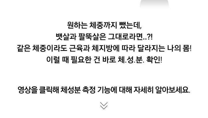 영상을 클릭해 체성분 측정 기능에 대해 자세히 알아보세요. 원하는 체중까지 뺐는데, 뱃살과 팔뚝살은 그대로라면..?! 같은 체중이라도 근육과 체지방에 따라 달라지는 나의 몸! 이럴 때 필요한 건 바로 체.성.분. 확인!