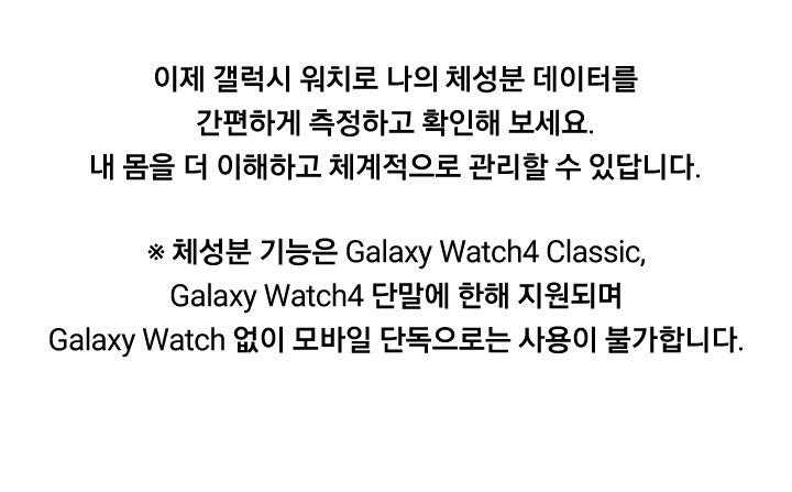 이제 갤럭시 워치로 나의 체성분 데이터를 간편하게 측정하고 확인해 보세요. 내 몸을 더 이해하고 체계적으로 관리할 수 있답니다. ※ 체성분 기능은 Galaxy Watch4 Classic, Galaxy Watch4 단말에 한해 지원되며 Galaxy Watch 없이 모바일 단독으로는 사용이 불가합니다.