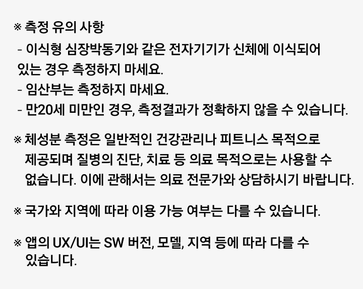 측정 유의 사항
      ※ 이식형 심장박동기와 같은 전자기기가 신체에 이식되어 있는 경우 측정하지 마세요.
      ※ 임산부는 측정하지 마세요.
      ※ 만20세 미만인 경우, 측정결과가 정확하지 않을 수 있습니다.
      ※ 체성분 측정은 일반적인 건강관리나 피트니스 목적으로 제공되며 질병의 진단, 치료 등 의료 목적으로는 사용할 수 없습니다. 이에 관해서는 의료 전문가와 상담하시기 바랍니다.
      ※ 국가와 지역에 따라 이용 가능 여부는 다를 수 있습니다.
      ※ 앱의 UX/UI는 SW 버전, 모델, 지역 등에 따라 다를 수 있습니다